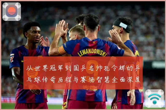 从世界冠军到国乒名帅孔令辉的乒乓球传奇历程与赛场智慧全面深度解读