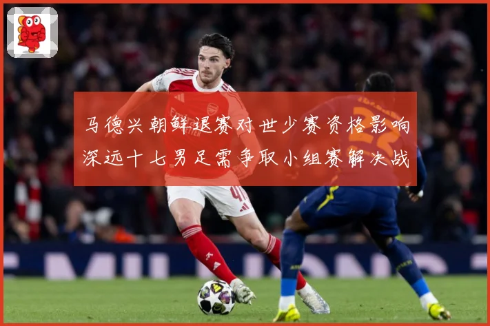 马德兴朝鲜退赛对世少赛资格影响深远十七男足需争取小组赛解决战术观察