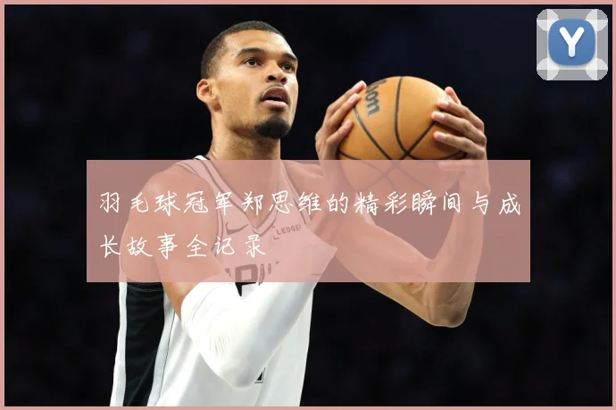 羽毛球冠军郑思维的精彩瞬间与成长故事全记录