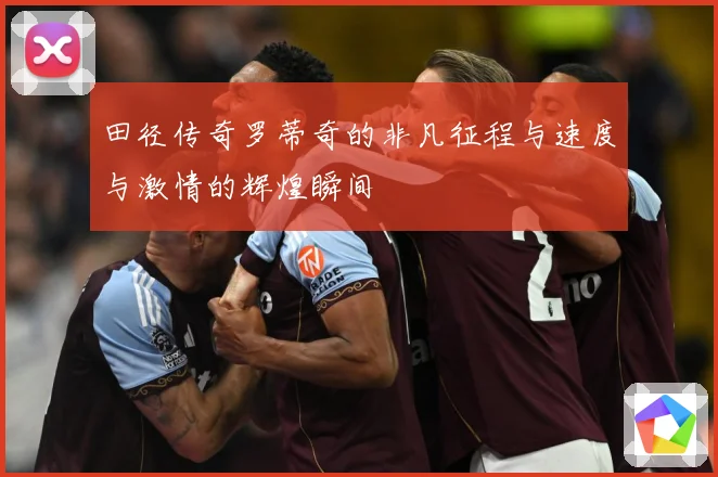 田径传奇罗蒂奇的非凡征程与速度与激情的辉煌瞬间