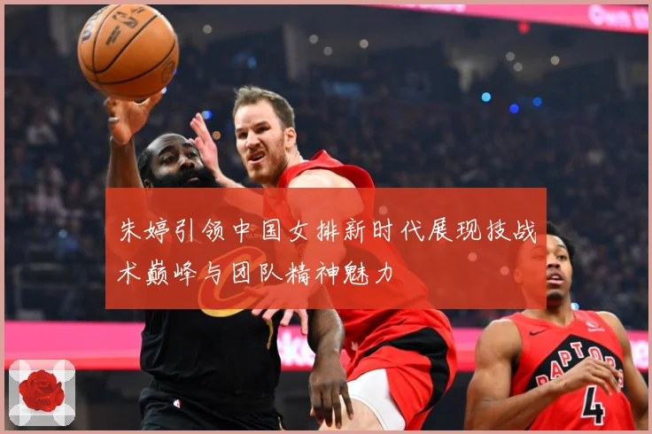 朱婷引领中国女排新时代展现技战术巅峰与团队精神魅力