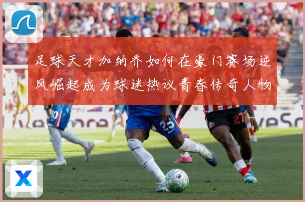足球天才加纳乔如何在豪门赛场逆风崛起成为球迷热议青春传奇人物