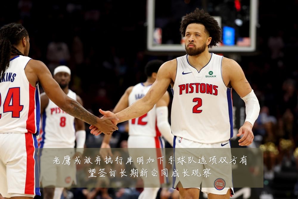 老鹰或放弃执行库明加下季球队选项双方有望签订长期新合同成长观察